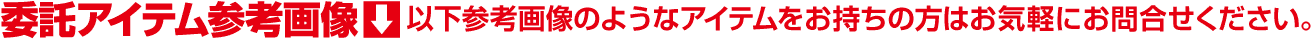 委託アイテム参考画像 (以下参考画像のようなアイテムをお持ちの方はお気軽にお問合せください)
